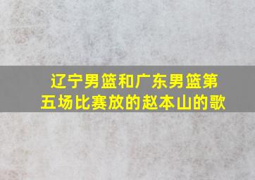 辽宁男篮和广东男篮第五场比赛放的赵本山的歌