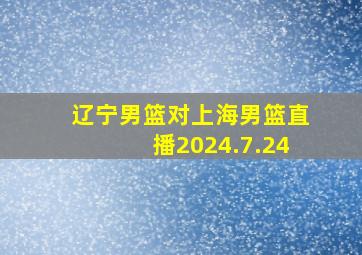 辽宁男篮对上海男篮直播2024.7.24