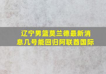 辽宁男篮莫兰德最新消息几号能回归阿联酋国际