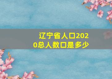 辽宁省人口2020总人数口是多少