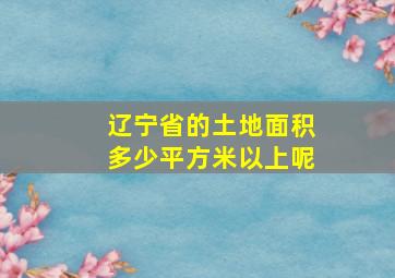 辽宁省的土地面积多少平方米以上呢