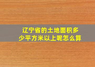 辽宁省的土地面积多少平方米以上呢怎么算