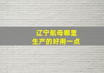 辽宁航母哪里生产的好用一点