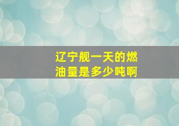 辽宁舰一天的燃油量是多少吨啊