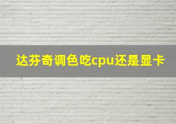 达芬奇调色吃cpu还是显卡