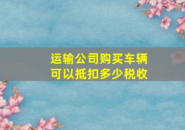 运输公司购买车辆可以抵扣多少税收