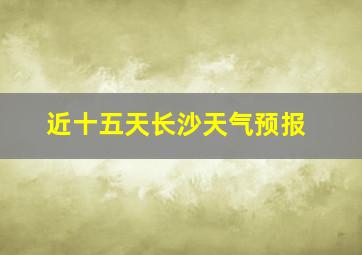 近十五天长沙天气预报