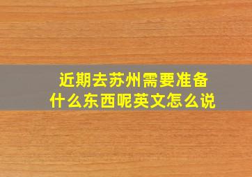 近期去苏州需要准备什么东西呢英文怎么说