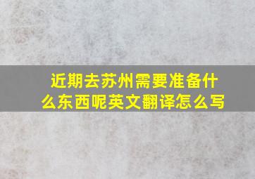 近期去苏州需要准备什么东西呢英文翻译怎么写