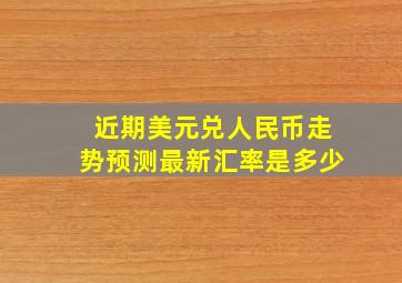 近期美元兑人民币走势预测最新汇率是多少