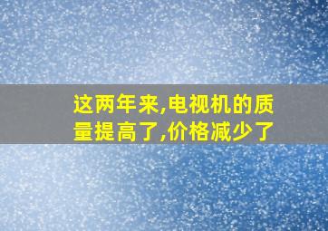 这两年来,电视机的质量提高了,价格减少了