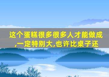 这个蛋糕很多很多人才能做成,一定特别大,也许比桌子还