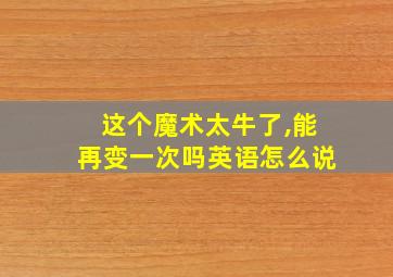 这个魔术太牛了,能再变一次吗英语怎么说