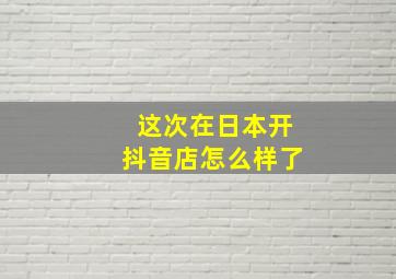 这次在日本开抖音店怎么样了