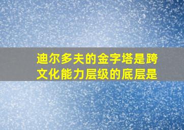 迪尔多夫的金字塔是跨文化能力层级的底层是