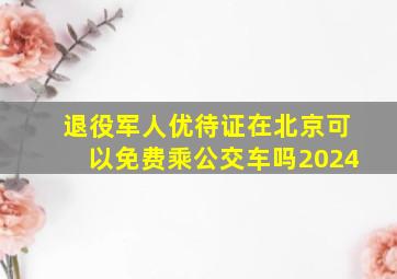 退役军人优待证在北京可以免费乘公交车吗2024