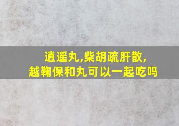 逍遥丸,柴胡疏肝散,越鞠保和丸可以一起吃吗