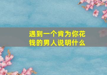 遇到一个肯为你花钱的男人说明什么