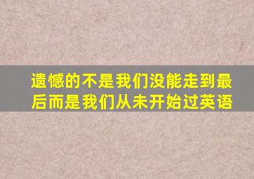 遗憾的不是我们没能走到最后而是我们从未开始过英语