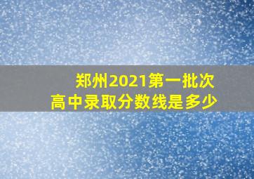 郑州2021第一批次高中录取分数线是多少