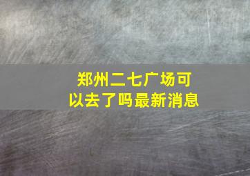 郑州二七广场可以去了吗最新消息