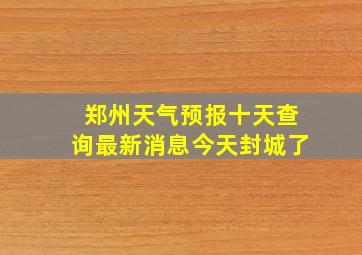 郑州天气预报十天查询最新消息今天封城了