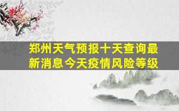 郑州天气预报十天查询最新消息今天疫情风险等级