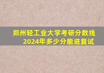 郑州轻工业大学考研分数线2024年多少分能进复试