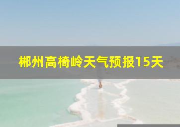 郴州高椅岭天气预报15天