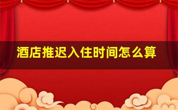 酒店推迟入住时间怎么算