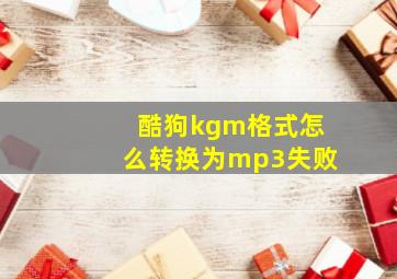 酷狗kgm格式怎么转换为mp3失败