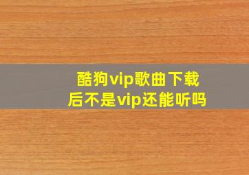 酷狗vip歌曲下载后不是vip还能听吗