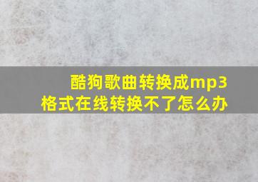 酷狗歌曲转换成mp3格式在线转换不了怎么办