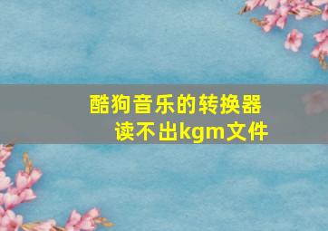 酷狗音乐的转换器读不出kgm文件