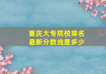 重庆大专院校排名最新分数线是多少