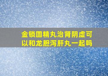 金锁固精丸治肾阴虚可以和龙胆泻肝丸一起吗