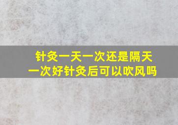 针灸一天一次还是隔天一次好针灸后可以吹风吗