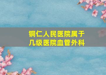 铜仁人民医院属于几级医院血管外科