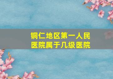 铜仁地区第一人民医院属于几级医院