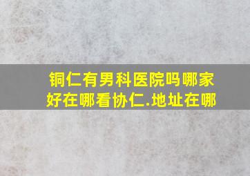 铜仁有男科医院吗哪家好在哪看协仁.地址在哪