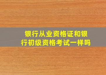 银行从业资格证和银行初级资格考试一样吗