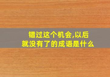 错过这个机会,以后就没有了的成语是什么