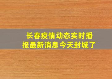 长春疫情动态实时播报最新消息今天封城了