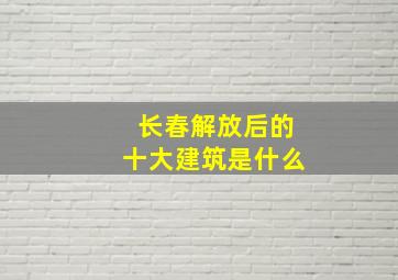 长春解放后的十大建筑是什么