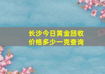 长沙今日黄金回收价格多少一克查询