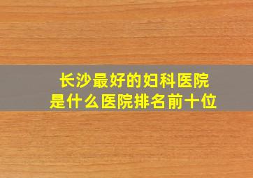 长沙最好的妇科医院是什么医院排名前十位