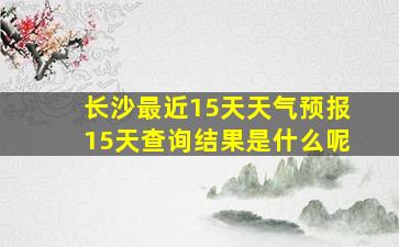 长沙最近15天天气预报15天查询结果是什么呢