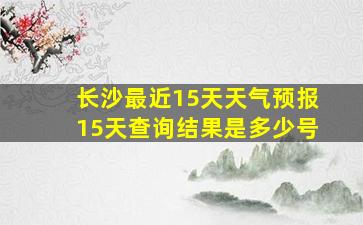 长沙最近15天天气预报15天查询结果是多少号