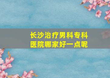 长沙治疗男科专科医院哪家好一点呢