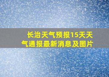 长治天气预报15天天气通报最新消息及图片